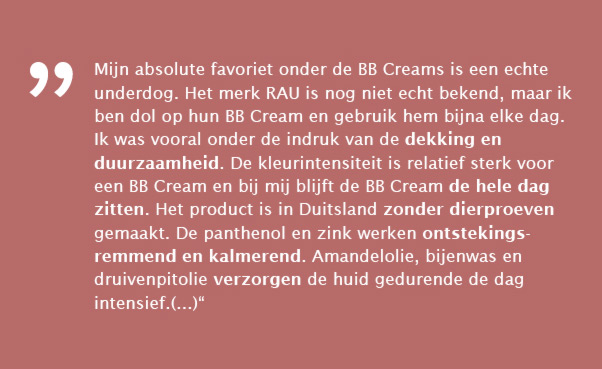 Mijn absolute favoriet onder de BB Creams is een echte underdog. Het merk RAU is nog niet echt bekend, maar ik ben dol op hun BB Cream en gebruik hem bijna elke dag